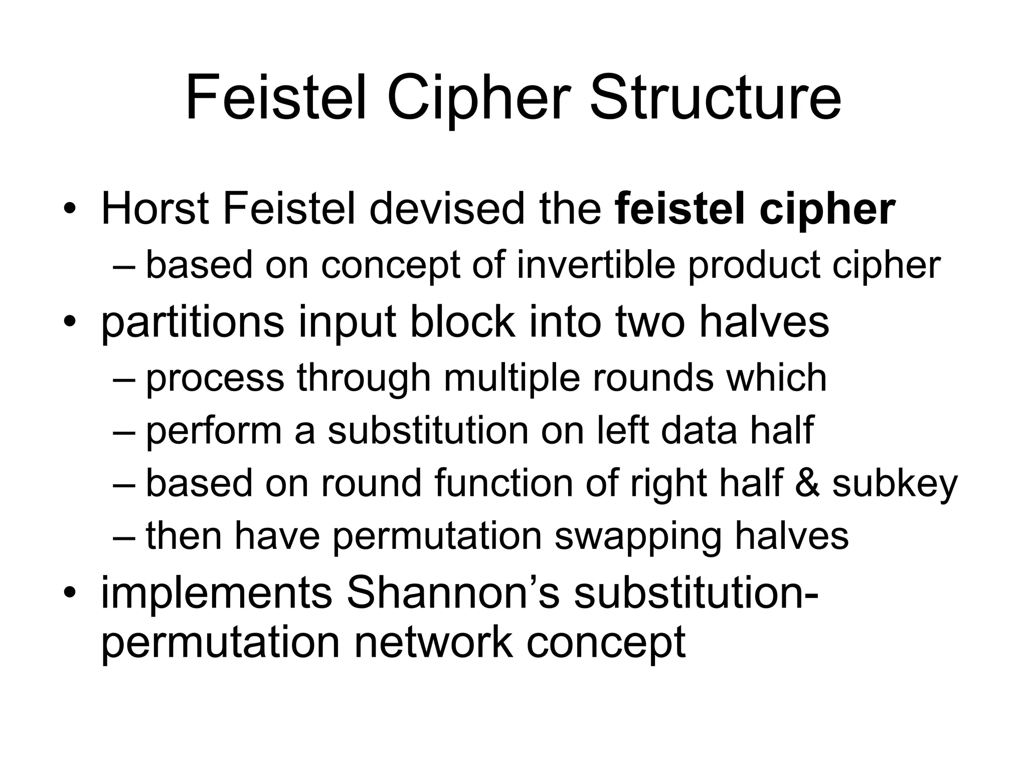 Feistel Cipher Structure
• Horst Feistel devised the feistel cipher
– based on concept of invertible product cipher
• partitions input block into two halves
– process through multiple rounds which
– perform a substitution on left data half
– based on round function of right half & subkey
– then have permutation swapping halves
• implements Shannon’s substitution-
permutation network concept
 