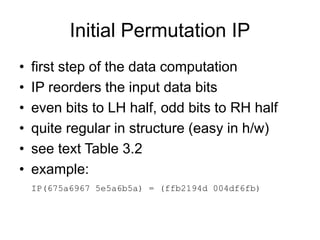 Initial Permutation IP
• first step of the data computation
• IP reorders the input data bits
• even bits to LH half, odd bits to RH half
• quite regular in structure (easy in h/w)
• see text Table 3.2
• example:
IP(675a6967 5e5a6b5a) = (ffb2194d 004df6fb)
 