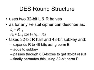 DES Round Structure
• uses two 32-bit L & R halves
• as for any Feistel cipher can describe as:
Li = Ri–1
Ri = Li–1 xor F(Ri–1, Ki)
• takes 32-bit R half and 48-bit subkey and:
– expands R to 48-bits using perm E
– adds to subkey
– passes through 8 S-boxes to get 32-bit result
– finally permutes this using 32-bit perm P
 
