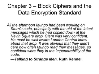 Chapter 3 – Block Ciphers and the
Data Encryption Standard
All the afternoon Mungo had been working on
Stern's code, principally with the aid of the latest
messages which he had copied down at the
Nevin Square drop. Stern was very confident.
He must be well aware London Central knew
about that drop. It was obvious that they didn't
care how often Mungo read their messages, so
confident were they in the impenetrability of the
code.
—Talking to Strange Men, Ruth Rendell
 
