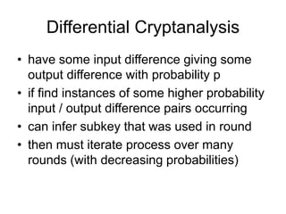 Differential Cryptanalysis
• have some input difference giving some
output difference with probability p
• if find instances of some higher probability
input / output difference pairs occurring
• can infer subkey that was used in round
• then must iterate process over many
rounds (with decreasing probabilities)
 