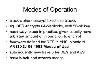 Modes of Operation
• block ciphers encrypt fixed size blocks
• eg. DES encrypts 64-bit blocks, with 56-bit key
• need way to use in practise, given usually have
arbitrary amount of information to encrypt
• four were defined for DES in ANSI standard
ANSI X3.106-1983 Modes of Use
• subsequently now have 5 for DES and AES
• have block and stream modes
 