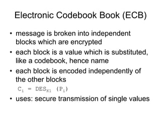 Electronic Codebook Book (ECB)
• message is broken into independent
blocks which are encrypted
• each block is a value which is substituted,
like a codebook, hence name
• each block is encoded independently of
the other blocks
Ci = DESK1 (Pi)
• uses: secure transmission of single values
 
