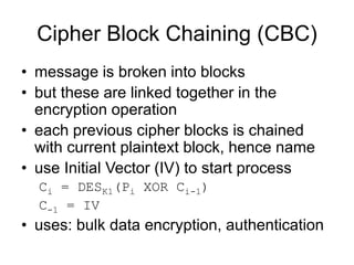Cipher Block Chaining (CBC)
• message is broken into blocks
• but these are linked together in the
encryption operation
• each previous cipher blocks is chained
with current plaintext block, hence name
• use Initial Vector (IV) to start process
Ci = DESK1(Pi XOR Ci-1)
C-1 = IV
• uses: bulk data encryption, authentication
 