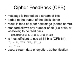 Cipher FeedBack (CFB)
• message is treated as a stream of bits
• added to the output of the block cipher
• result is feed back for next stage (hence name)
• standard allows any number of bit (1,8 or 64 or
whatever) to be feed back
– denoted CFB-1, CFB-8, CFB-64 etc
• is most efficient to use all 64 bits (CFB-64)
Ci = Pi XOR DESK1(Ci-1)
C-1 = IV
• uses: stream data encryption, authentication
 