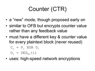 Counter (CTR)
• a “new” mode, though proposed early on
• similar to OFB but encrypts counter value
rather than any feedback value
• must have a different key & counter value
for every plaintext block (never reused)
Ci = Pi XOR Oi
Oi = DESK1(i)
• uses: high-speed network encryptions
 