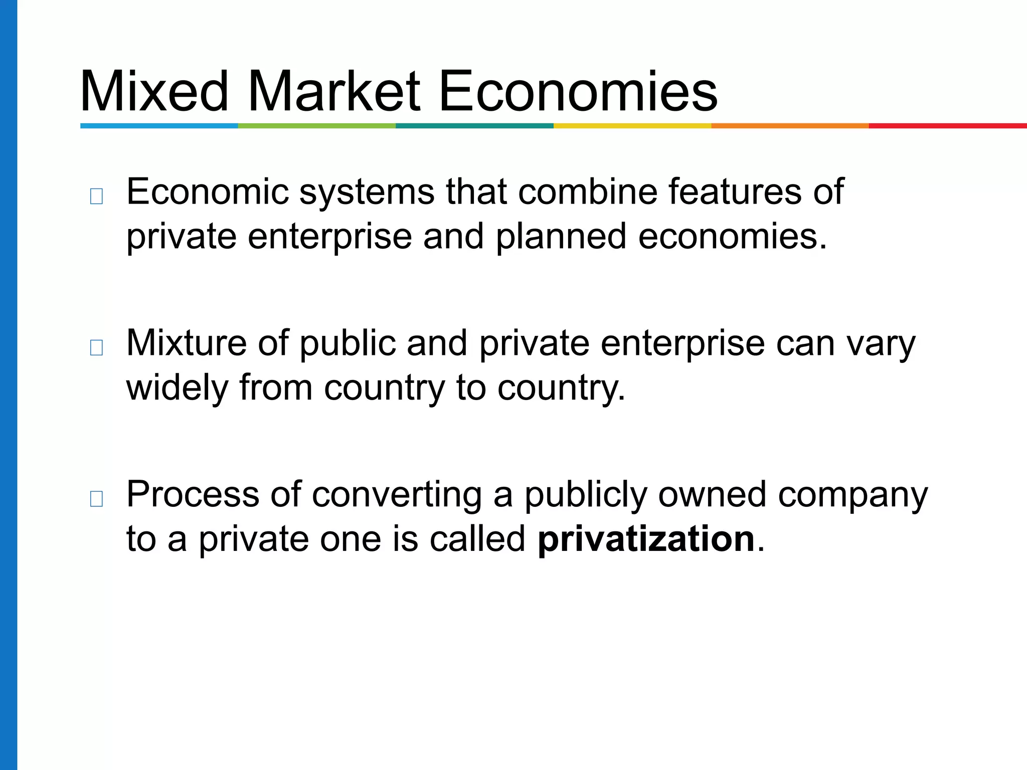 Mixed Market Economies
Economic systems that combine features of
private enterprise and planned economies.
Mixture of public and private enterprise can vary
widely from country to country.
Process of converting a publicly owned company
to a private one is called privatization.
 