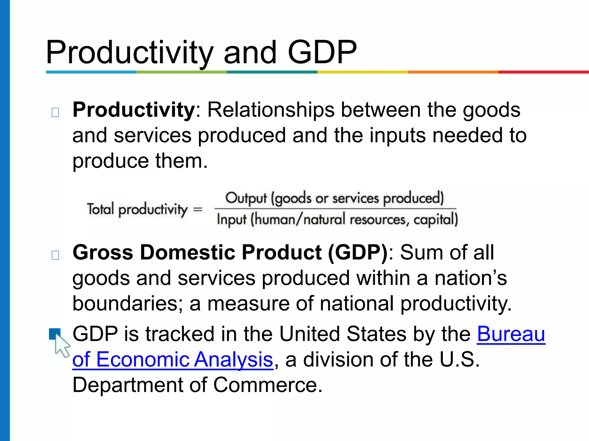 Productivity and GDP
Productivity: Relationships between the goods
and services produced and the inputs needed to
produce them.
Gross Domestic Product (GDP): Sum of all
goods and services produced within a nation’s
boundaries; a measure of national productivity.
GDP is tracked in the United States by the Bureau
of Economic Analysis, a division of the U.S.
Department of Commerce.
 