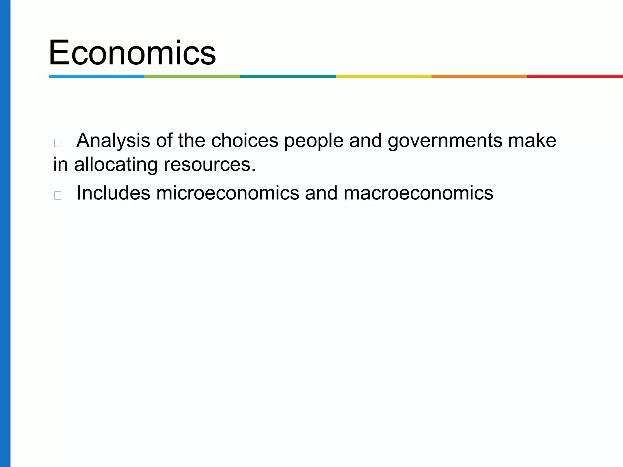 Analysis of the choices people and governments make
in allocating resources.
Includes microeconomics and macroeconomics
Economics
 