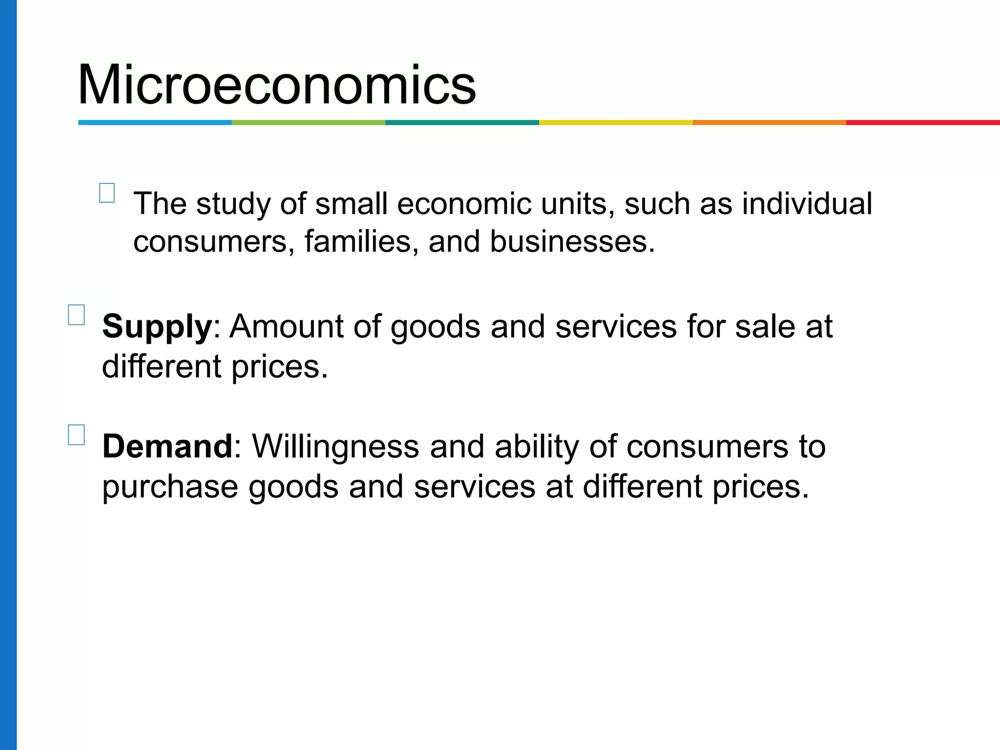 Microeconomics
The study of small economic units, such as individual
consumers, families, and businesses.
Supply: Amount of goods and services for sale at
different prices.
Demand: Willingness and ability of consumers to
purchase goods and services at different prices.
 