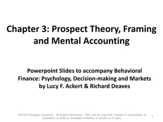 Chapter 3: Prospect Theory, Framing
and Mental Accounting
Powerpoint Slides to accompany Behavioral
Finance: Psychology, Decision-making and Markets
by Lucy F. Ackert & Richard Deaves
©2010 Cengage Learning. All Rights Reserved. May not be scanned, copied or duplicated, or
posted to a publicly available website, in whole or in part.
1
 