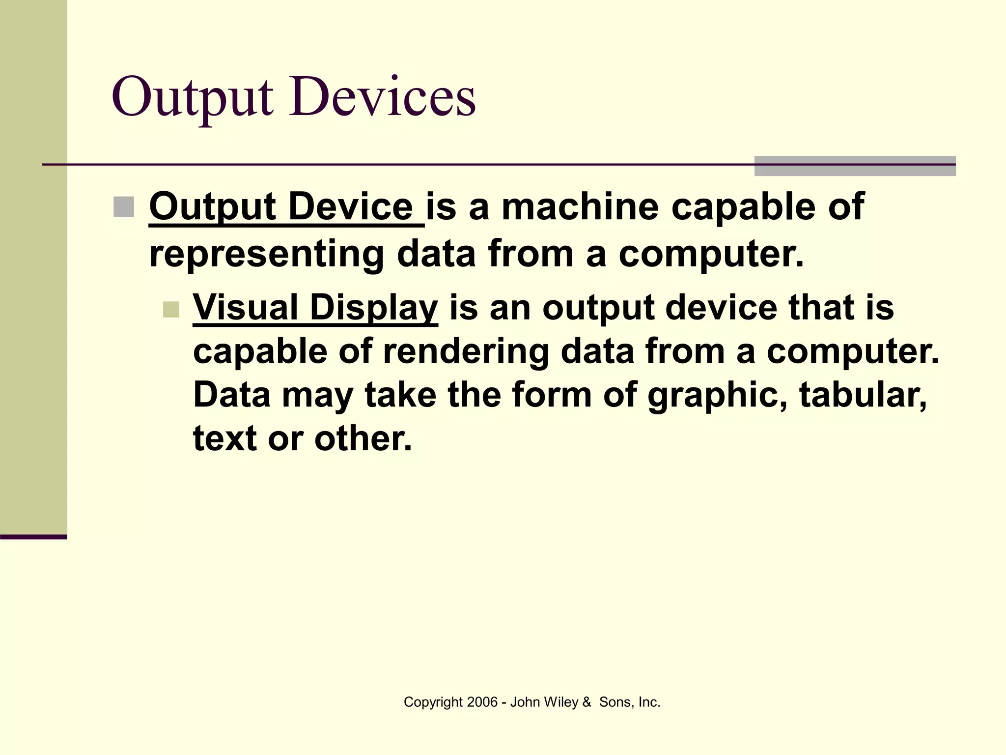 Copyright 2006 - John Wiley & Sons, Inc.
Output Devices
 Output Device is a machine capable of
representing data from a computer.
 Visual Display is an output device that is
capable of rendering data from a computer.
Data may take the form of graphic, tabular,
text or other.
 