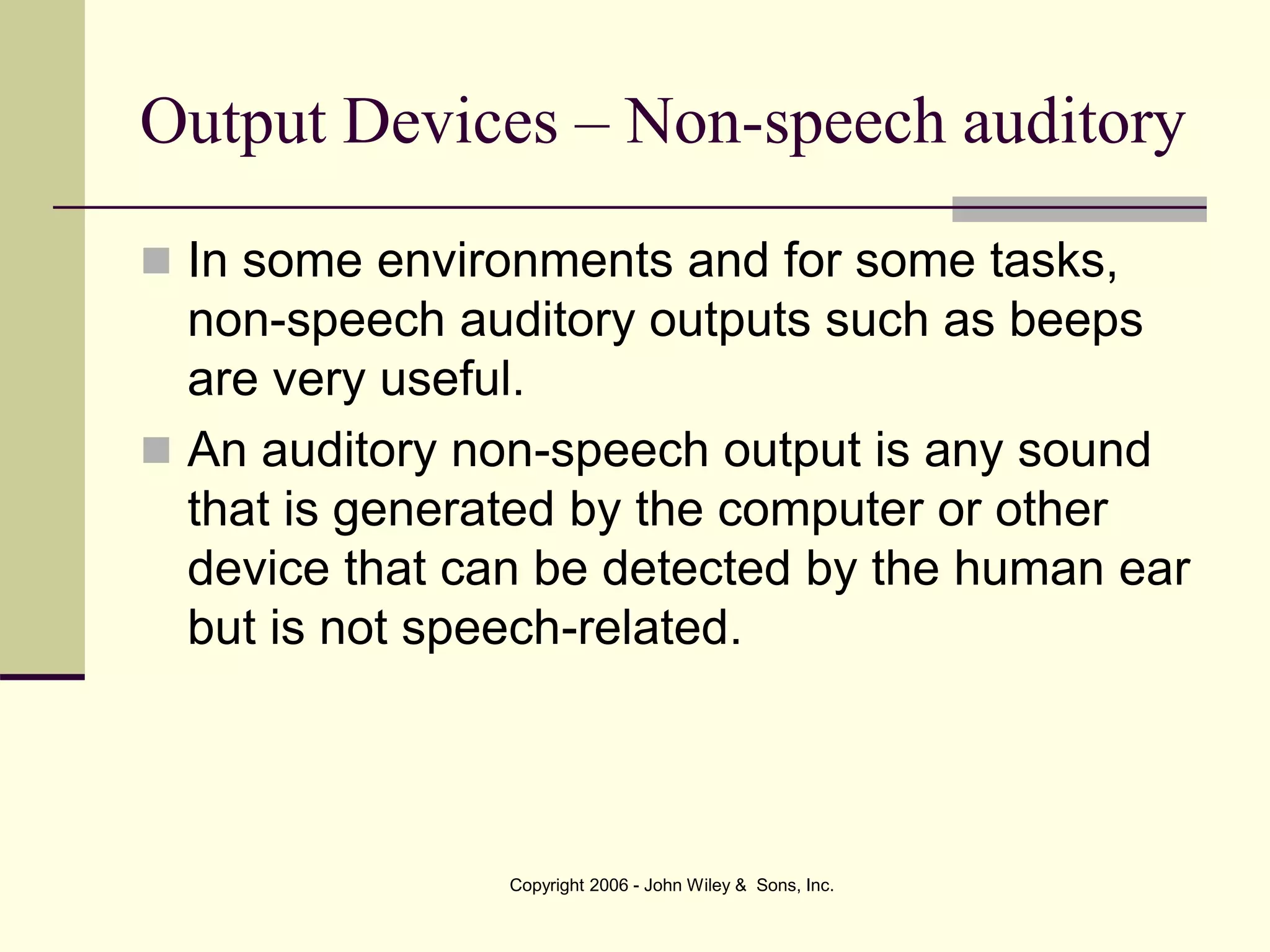 Copyright 2006 - John Wiley & Sons, Inc.
Output Devices – Non-speech auditory
 In some environments and for some tasks,
non-speech auditory outputs such as beeps
are very useful.
 An auditory non-speech output is any sound
that is generated by the computer or other
device that can be detected by the human ear
but is not speech-related.
 