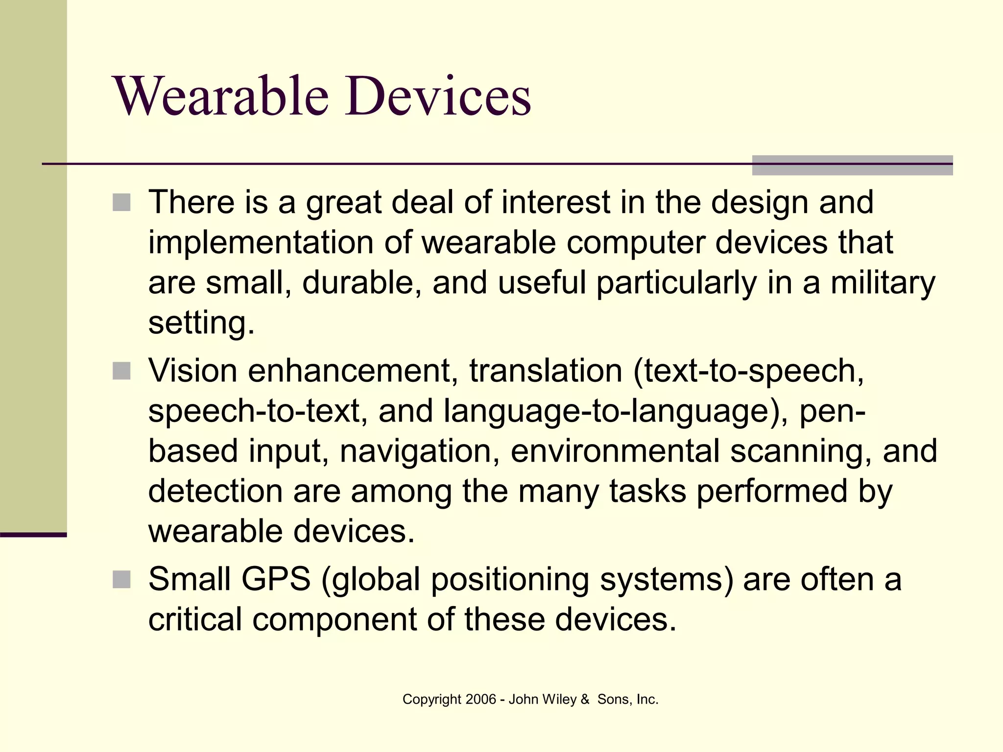 Copyright 2006 - John Wiley & Sons, Inc.
Wearable Devices
 There is a great deal of interest in the design and
implementation of wearable computer devices that
are small, durable, and useful particularly in a military
setting.
 Vision enhancement, translation (text-to-speech,
speech-to-text, and language-to-language), pen-
based input, navigation, environmental scanning, and
detection are among the many tasks performed by
wearable devices.
 Small GPS (global positioning systems) are often a
critical component of these devices.
 