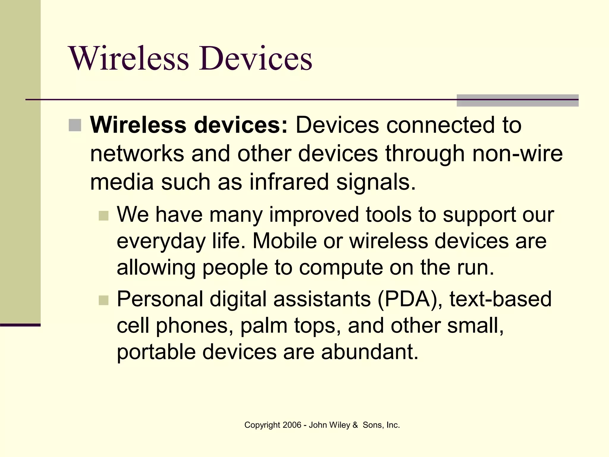 Copyright 2006 - John Wiley & Sons, Inc.
Wireless Devices
 Wireless devices: Devices connected to
networks and other devices through non-wire
media such as infrared signals.
 We have many improved tools to support our
everyday life. Mobile or wireless devices are
allowing people to compute on the run.
 Personal digital assistants (PDA), text-based
cell phones, palm tops, and other small,
portable devices are abundant.
 