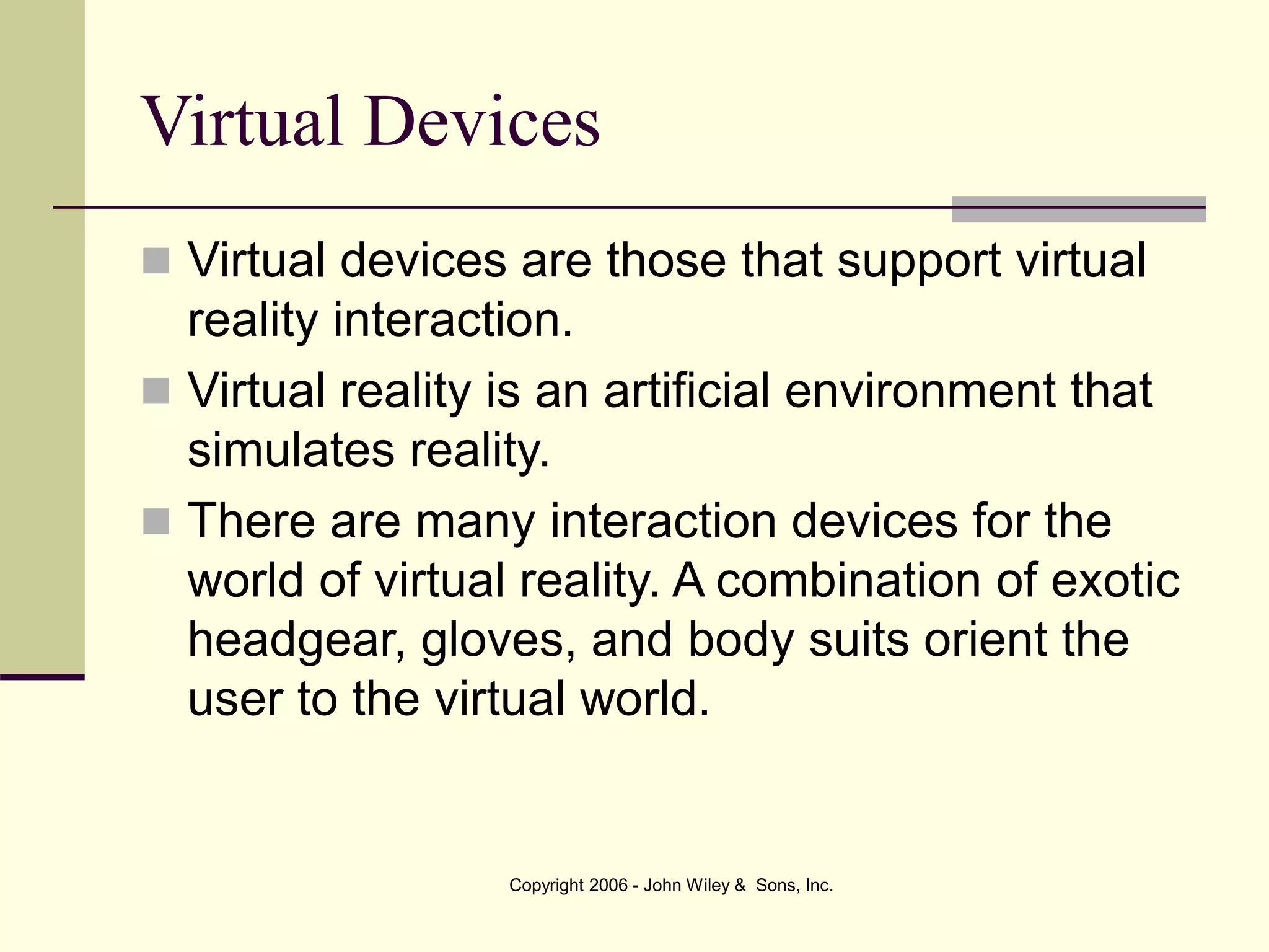 Copyright 2006 - John Wiley & Sons, Inc.
Virtual Devices
 Virtual devices are those that support virtual
reality interaction.
 Virtual reality is an artificial environment that
simulates reality.
 There are many interaction devices for the
world of virtual reality. A combination of exotic
headgear, gloves, and body suits orient the
user to the virtual world.
 