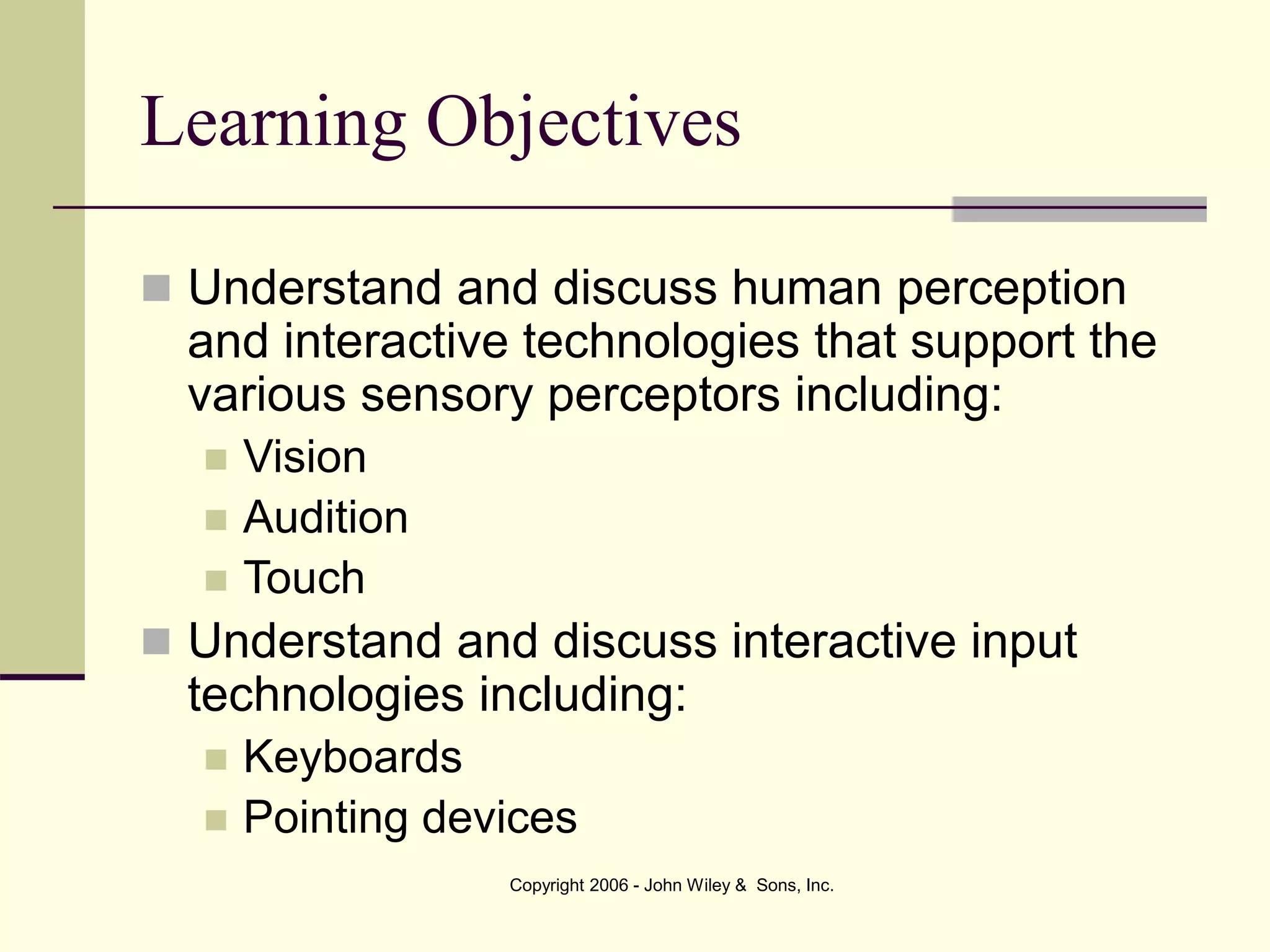 Copyright 2006 - John Wiley & Sons, Inc.
Learning Objectives
 Understand and discuss human perception
and interactive technologies that support the
various sensory perceptors including:
 Vision
 Audition
 Touch
 Understand and discuss interactive input
technologies including:
 Keyboards
 Pointing devices
 
