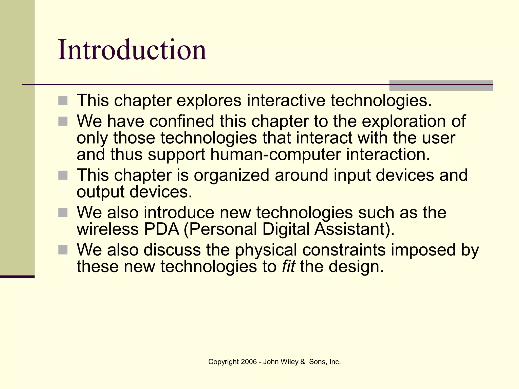 Copyright 2006 - John Wiley & Sons, Inc.
Introduction
 This chapter explores interactive technologies.
 We have confined this chapter to the exploration of
only those technologies that interact with the user
and thus support human-computer interaction.
 This chapter is organized around input devices and
output devices.
 We also introduce new technologies such as the
wireless PDA (Personal Digital Assistant).
 We also discuss the physical constraints imposed by
these new technologies to fit the design.
 