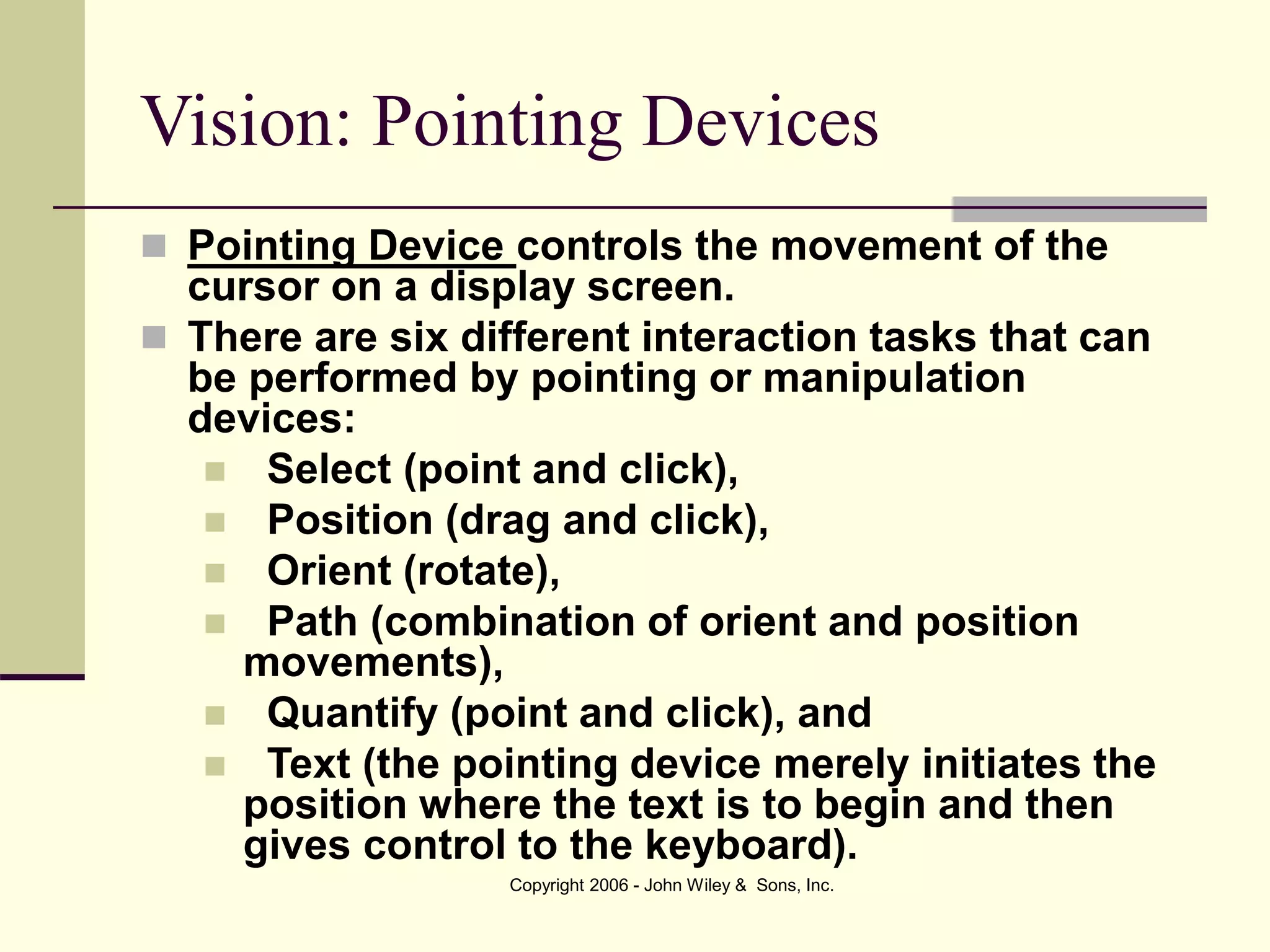 Copyright 2006 - John Wiley & Sons, Inc.
Vision: Pointing Devices
 Pointing Device controls the movement of the
cursor on a display screen.
 There are six different interaction tasks that can
be performed by pointing or manipulation
devices:
 Select (point and click),
 Position (drag and click),
 Orient (rotate),
 Path (combination of orient and position
movements),
 Quantify (point and click), and
 Text (the pointing device merely initiates the
position where the text is to begin and then
gives control to the keyboard).
 