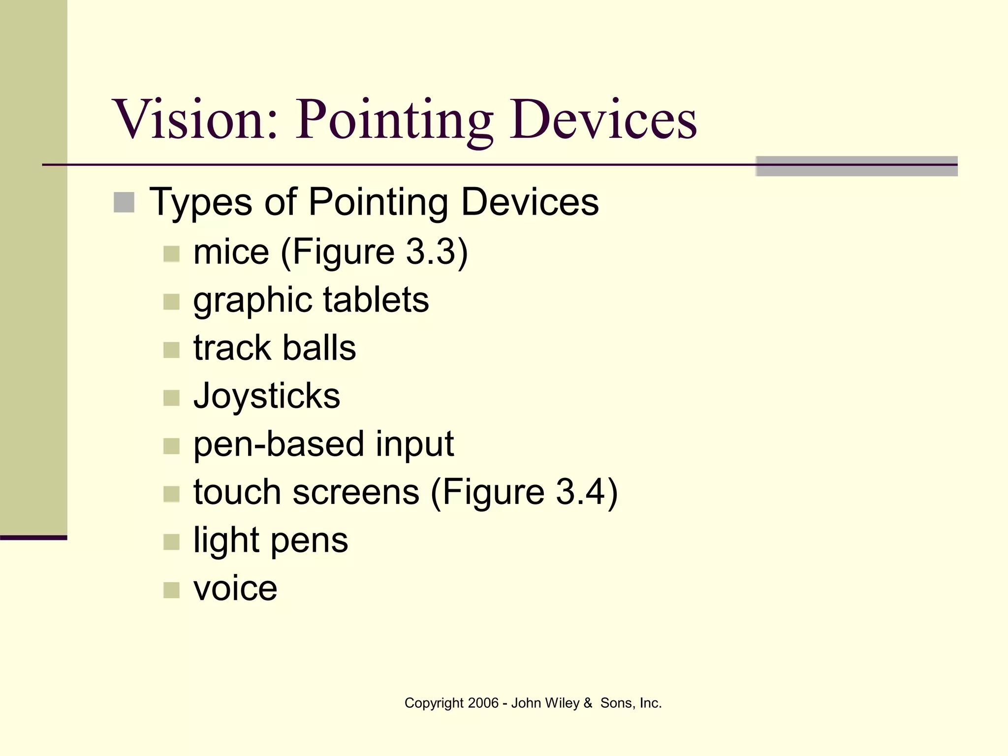 Copyright 2006 - John Wiley & Sons, Inc.
 Types of Pointing Devices
 mice (Figure 3.3)
 graphic tablets
 track balls
 Joysticks
 pen-based input
 touch screens (Figure 3.4)
 light pens
 voice
Vision: Pointing Devices
 