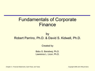 Copyright 2008 John Wiley & Sons
Fundamentals of Corporate
Finance
by
Robert Parrino, Ph.D. & David S. Kidwell, Ph.D.
Created by
Babu G. Baradwaj, Ph.D.
Lawrence L. Licon, Ph.D.
Chapter 3 – Financial Statements, Cash Flows, and Taxes
 