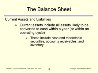 12
Chapter 3 – Financial Statements, Cash Flows, and Taxes Copyright 2008 John Wiley & Sons
Current Assets and Liabilities
The Balance Sheet
 Current assets include all assets likely to be
converted to cash within a year (or within an
operating cycle)
 These include cash and marketable
securities, accounts receivables, and
inventory
 