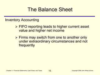 15
Chapter 3 – Financial Statements, Cash Flows, and Taxes Copyright 2008 John Wiley & Sons
Inventory Accounting
 FIFO reporting leads to higher current asset
value and higher net income
 Firms may switch from one to another only
under extraordinary circumstances and not
frequently
The Balance Sheet
 