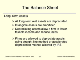 17
Chapter 3 – Financial Statements, Cash Flows, and Taxes Copyright 2008 John Wiley & Sons
Long-Term Assets
The Balance Sheet
 All long-term real assets are depreciated
 Intangible assets are amortized
 Depreciating assets allow a firm to lower
taxable income and reduce taxes
 Firms are allowed to depreciate assets
using straight line method or accelerated
depreciation method allowed by IRS
 