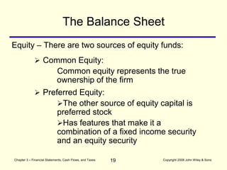 19
Chapter 3 – Financial Statements, Cash Flows, and Taxes Copyright 2008 John Wiley & Sons
Equity – There are two sources of equity funds:
The Balance Sheet
 Preferred Equity:
The other source of equity capital is
preferred stock
Has features that make it a
combination of a fixed income security
and an equity security
 Common Equity:
Common equity represents the true
ownership of the firm
 