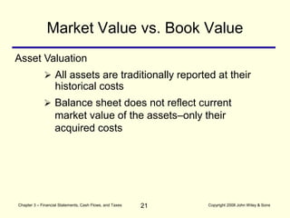 21
Chapter 3 – Financial Statements, Cash Flows, and Taxes Copyright 2008 John Wiley & Sons
Market Value vs. Book Value
 All assets are traditionally reported at their
historical costs
 Balance sheet does not reflect current
market value of the assets–only their
acquired costs
Asset Valuation
 