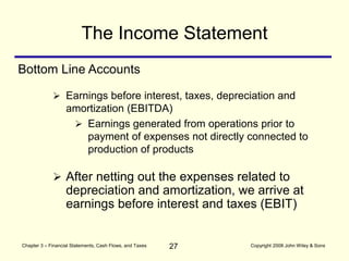 27
Chapter 3 – Financial Statements, Cash Flows, and Taxes Copyright 2008 John Wiley & Sons
 Earnings before interest, taxes, depreciation and
amortization (EBITDA)
 Earnings generated from operations prior to
payment of expenses not directly connected to
production of products
The Income Statement
Bottom Line Accounts
 After netting out the expenses related to
depreciation and amortization, we arrive at
earnings before interest and taxes (EBIT)
 