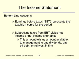 28
Chapter 3 – Financial Statements, Cash Flows, and Taxes Copyright 2008 John Wiley & Sons
 Subtracting taxes from EBT yields net
income or net income after taxes
 This amount tells us amount available
to management to pay dividends, pay
off debt, or reinvest in firm
The Income Statement
Bottom Line Accounts
 Earnings before taxes (EBT) represents the
taxable income for the period
 