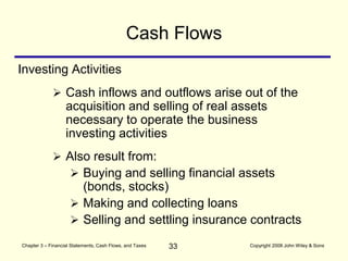 33
Chapter 3 – Financial Statements, Cash Flows, and Taxes Copyright 2008 John Wiley & Sons
Cash Flows
 Cash inflows and outflows arise out of the
acquisition and selling of real assets
necessary to operate the business
investing activities
Investing Activities
 Also result from:
 Buying and selling financial assets
(bonds, stocks)
 Making and collecting loans
 Selling and settling insurance contracts
 