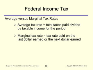 36
Chapter 3 – Financial Statements, Cash Flows, and Taxes Copyright 2008 John Wiley & Sons
Average versus Marginal Tax Rates
 Average tax rate = total taxes paid divided
by taxable income for the period
 Marginal tax rate = tax rate paid on the
last dollar earned or the next dollar earned
Federal Income Tax
 
