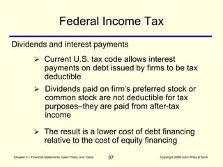 37
Chapter 3 – Financial Statements, Cash Flows, and Taxes Copyright 2008 John Wiley & Sons
Federal Income Tax
Dividends and interest payments
 Current U.S. tax code allows interest
payments on debt issued by firms to be tax
deductible
 Dividends paid on firm’s preferred stock or
common stock are not deductible for tax
purposes–they are paid from after-tax
income
 The result is a lower cost of debt financing
relative to the cost of equity financing
 