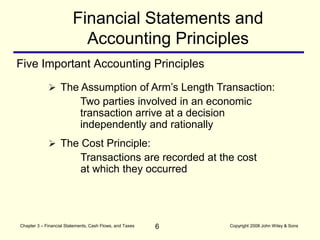 6
Chapter 3 – Financial Statements, Cash Flows, and Taxes Copyright 2008 John Wiley & Sons
Five Important Accounting Principles
Financial Statements and
Accounting Principles
 The Cost Principle:
Transactions are recorded at the cost
at which they occurred
 The Assumption of Arm’s Length Transaction:
Two parties involved in an economic
transaction arrive at a decision
independently and rationally
 