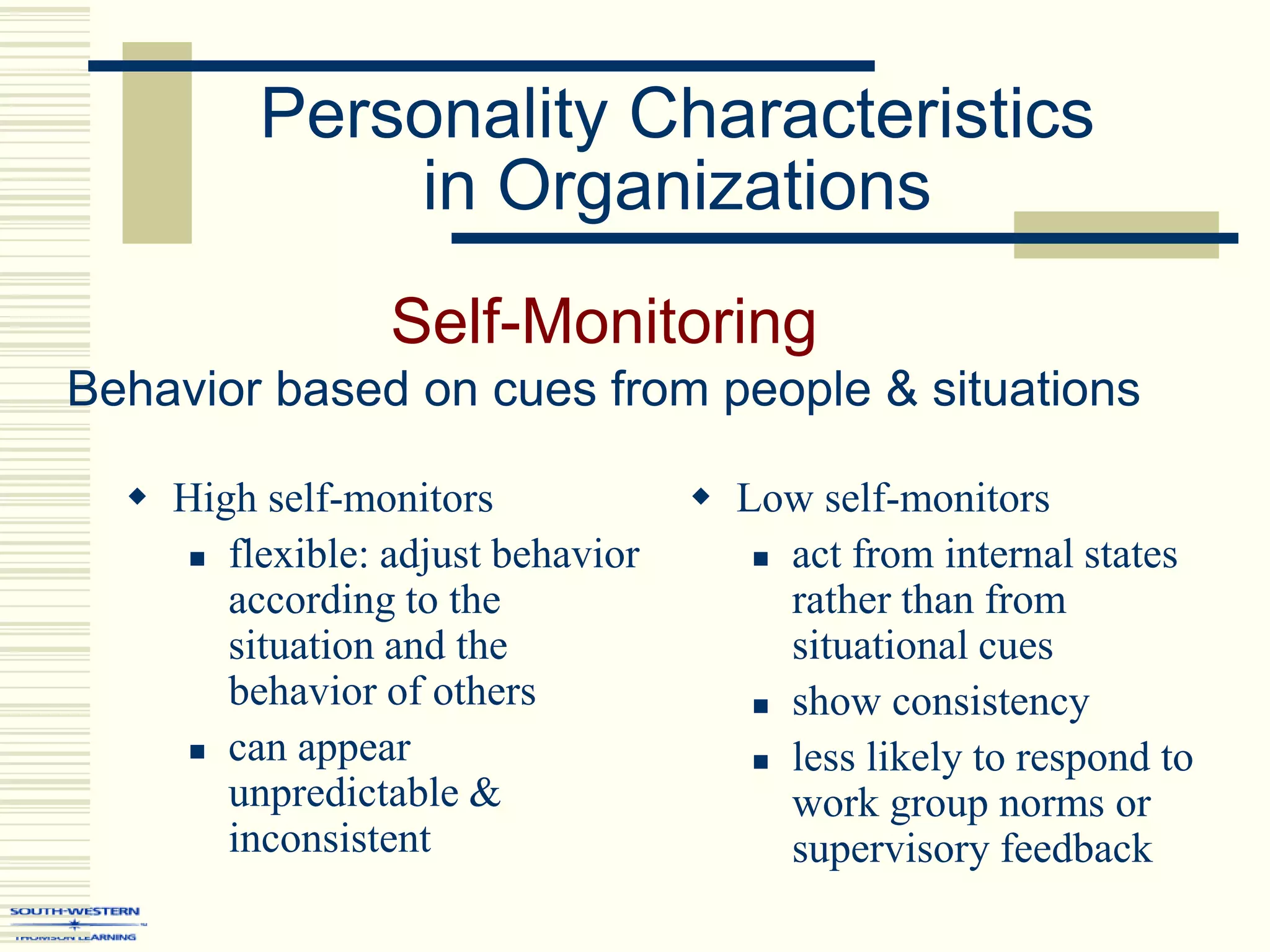 Personality Characteristics
in Organizations
Self-Monitoring
Behavior based on cues from people & situations
 High self-monitors
 flexible: adjust behavior
according to the
situation and the
behavior of others
 can appear
unpredictable &
inconsistent
 Low self-monitors
 act from internal states
rather than from
situational cues
 show consistency
 less likely to respond to
work group norms or
supervisory feedback
 