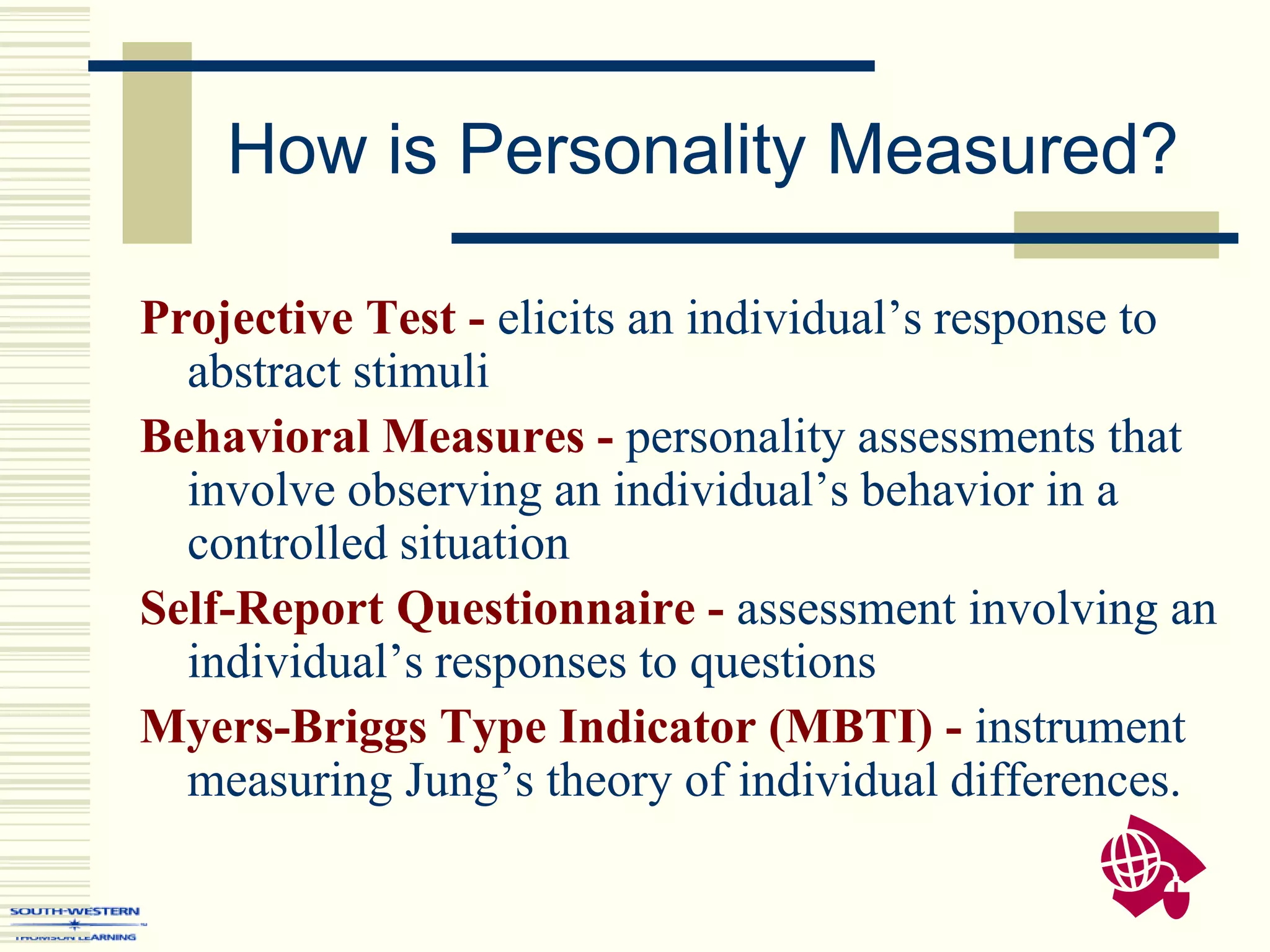 How is Personality Measured?
Projective Test - elicits an individual’s response to
abstract stimuli
Behavioral Measures - personality assessments that
involve observing an individual’s behavior in a
controlled situation
Self-Report Questionnaire - assessment involving an
individual’s responses to questions
Myers-Briggs Type Indicator (MBTI) - instrument
measuring Jung’s theory of individual differences.
 