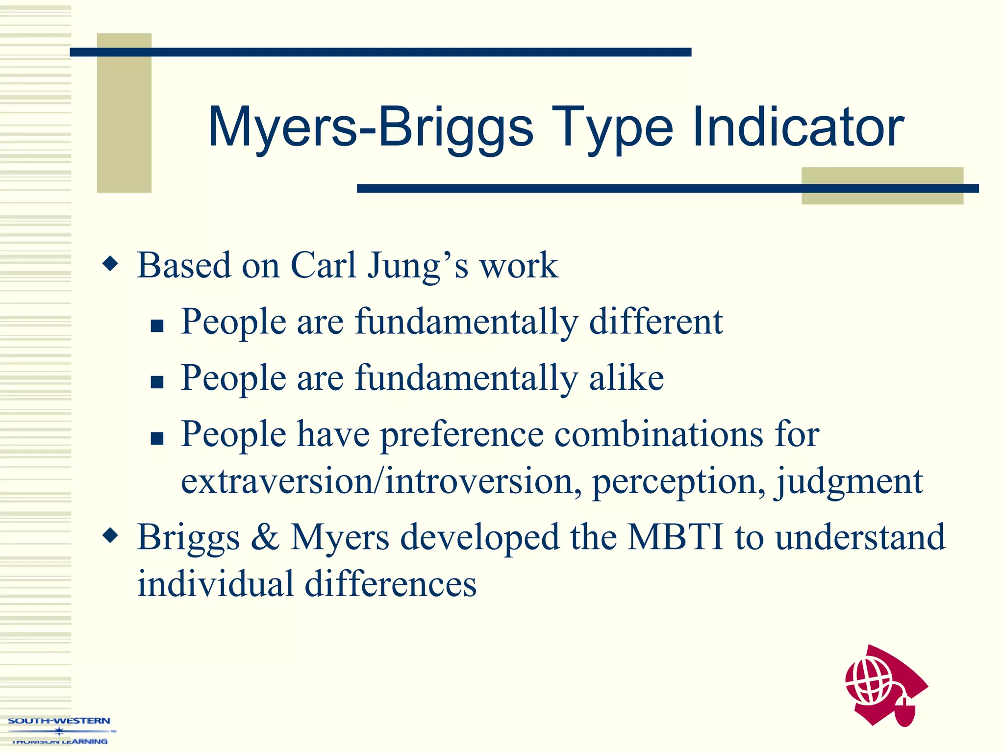 Myers-Briggs Type Indicator
 Based on Carl Jung’s work
 People are fundamentally different
 People are fundamentally alike
 People have preference combinations for
extraversion/introversion, perception, judgment
 Briggs & Myers developed the MBTI to understand
individual differences
 