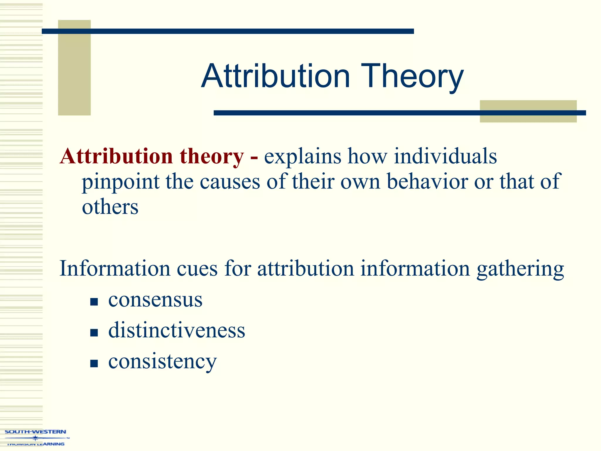 Attribution Theory
Attribution theory - explains how individuals
pinpoint the causes of their own behavior or that of
others
Information cues for attribution information gathering
 consensus
 distinctiveness
 consistency
 