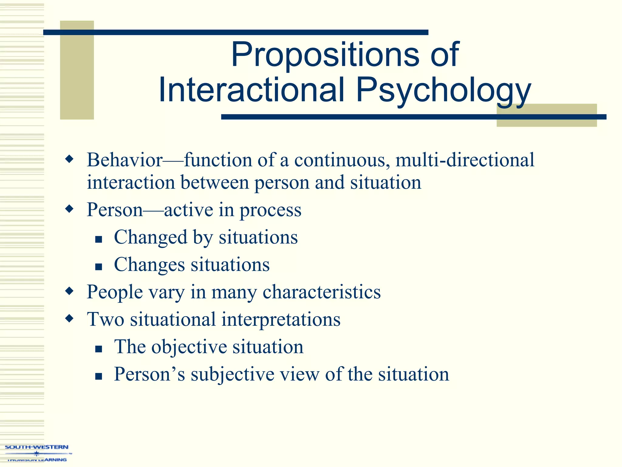 Propositions of
Interactional Psychology
 Behavior—function of a continuous, multi-directional
interaction between person and situation
 Person—active in process
 Changed by situations
 Changes situations
 People vary in many characteristics
 Two situational interpretations
 The objective situation
 Person’s subjective view of the situation
 