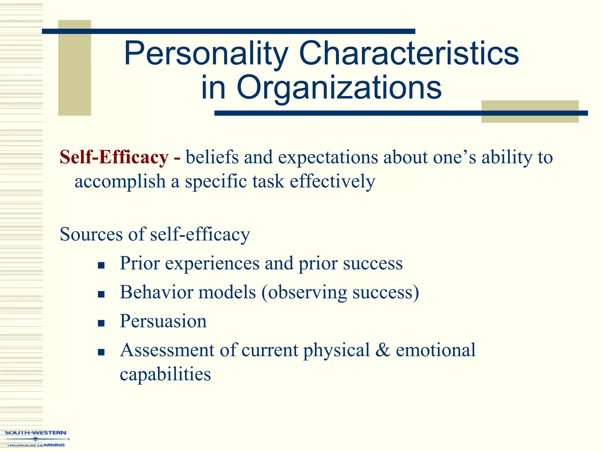 Personality Characteristics
in Organizations
Self-Efficacy - beliefs and expectations about one’s ability to
accomplish a specific task effectively
Sources of self-efficacy
 Prior experiences and prior success
 Behavior models (observing success)
 Persuasion
 Assessment of current physical & emotional
capabilities
 