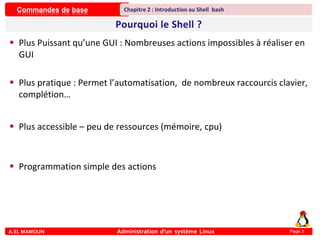 Commandes de base
A.EL MAMOUN Administration d’un système Linux
Chapitre 2 : Introduction au Shell bash
Page 3
 Plus Puissant qu’une GUI : Nombreuses actions impossibles à réaliser en
GUI
 Plus pratique : Permet l’automatisation, de nombreux raccourcis clavier,
complétion…
 Plus accessible – peu de ressources (mémoire, cpu)
 Programmation simple des actions
 