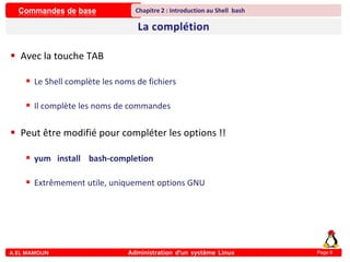 Commandes de base
A.EL MAMOUN Administration d’un système Linux
Chapitre 2 : Introduction au Shell bash
Page 9
 Avec la touche TAB
 Le Shell complète les noms de fichiers
 Il complète les noms de commandes
 Peut être modifié pour compléter les options !!
 yum install bash-completion
 Extrêmement utile, uniquement options GNU
 