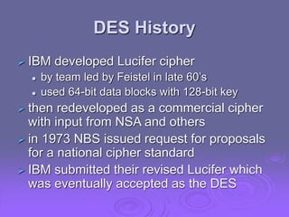 DES History
 IBM developed Lucifer cipher
 by team led by Feistel in late 60’s
 used 64-bit data blocks with 128-bit key
 then redeveloped as a commercial cipher
with input from NSA and others
 in 1973 NBS issued request for proposals
for a national cipher standard
 IBM submitted their revised Lucifer which
was eventually accepted as the DES
 