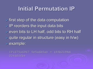 Initial Permutation IP
 first step of the data computation
 IP reorders the input data bits
 even bits to LH half, odd bits to RH half
 quite regular in structure (easy in h/w)
 example:
IP(675a6967 5e5a6b5a) = (ffb2194d
004df6fb)
 