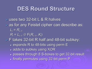 DES Round Structure
 uses two 32-bit L & R halves
 as for any Feistel cipher can describe as:
Li = Ri–1
Ri = Li–1  F(Ri–1, Ki)
 F takes 32-bit R half and 48-bit subkey:
 expands R to 48-bits using perm E
 adds to subkey using XOR
 passes through 8 S-boxes to get 32-bit result
 finally permutes using 32-bit perm P
 