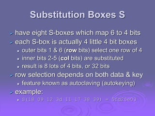 Substitution Boxes S
 have eight S-boxes which map 6 to 4 bits
 each S-box is actually 4 little 4 bit boxes
 outer bits 1 & 6 (row bits) select one row of 4
 inner bits 2-5 (col bits) are substituted
 result is 8 lots of 4 bits, or 32 bits
 row selection depends on both data & key
 feature known as autoclaving (autokeying)
 example:
 S(18 09 12 3d 11 17 38 39) = 5fd25e03
 