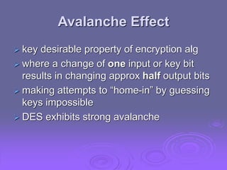 Avalanche Effect
 key desirable property of encryption alg
 where a change of one input or key bit
results in changing approx half output bits
 making attempts to “home-in” by guessing
keys impossible
 DES exhibits strong avalanche
 