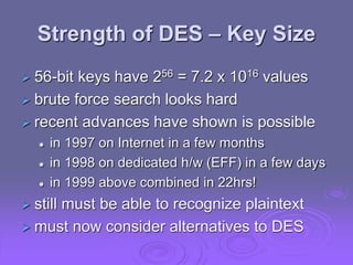 Strength of DES – Key Size
 56-bit keys have 256 = 7.2 x 1016 values
 brute force search looks hard
 recent advances have shown is possible
 in 1997 on Internet in a few months
 in 1998 on dedicated h/w (EFF) in a few days
 in 1999 above combined in 22hrs!
 still must be able to recognize plaintext
 must now consider alternatives to DES
 